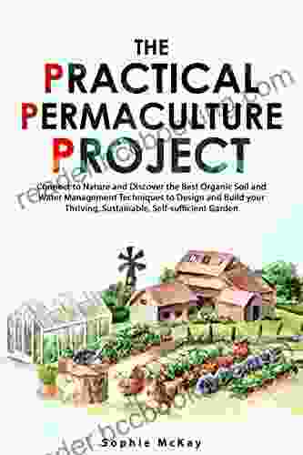 The Practical Permaculture Project: Connect To Nature And Discover The Best Organic Soil And Water Management Techniques To Design And Build Your Thriving Sustainable Self Sufficient Garden