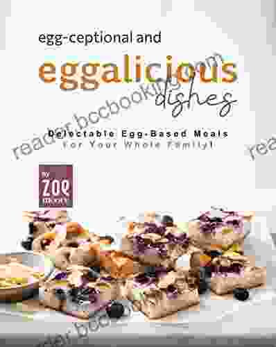 Egg Ceptional And Eggalicious Dishes: Delectable Egg Based Meals For Your Whole Family