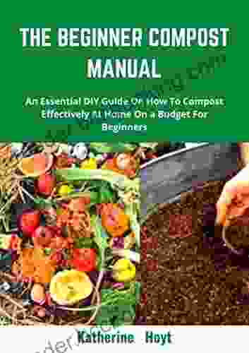 THE BEGINNER COMPOST MANUAL: An Essential DIY Guide On How To Compost Effectively At Home On A Budget For Beginners