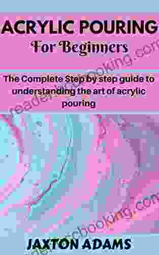 ACRYLIC POURING FOR BEGINNERS: The Complete Step By Step Guide To Understanding The Art Of Acrylic Pouring