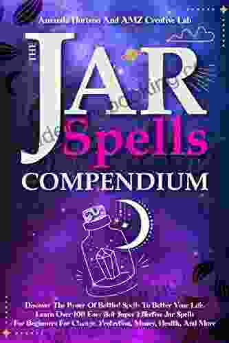 The Jar Spells Compendium: Discover The Power Of Bottled Spells To Better Your Life Learn Over 100 Easy But Super Effective Jar Spells For Beginners For Change Protection Money Health And More