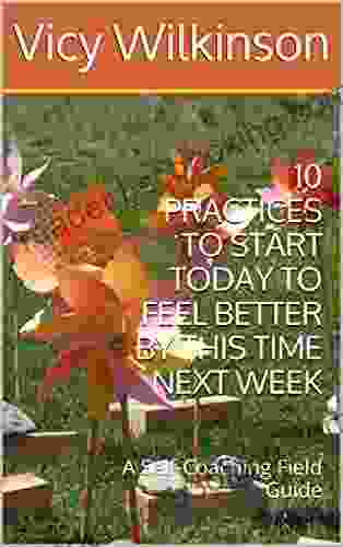 10 PRACTICES TO START TODAY TO FEEL BETTER BY THIS TIME NEXT WEEK: A Self Coaching Field Guide