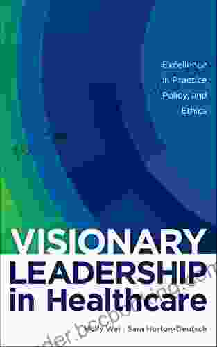 Visionary Leadership In Healthcare: Excellence In Practice Policy And Ethics